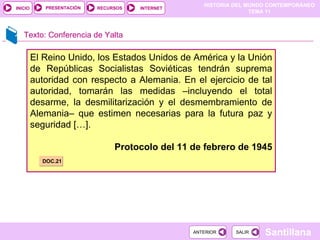 El Reino Unido, los Estados Unidos de América y la Unión de Repúblicas Socialistas Soviéticas tendrán suprema autoridad con respecto a Alemania. En el ejercicio de tal autoridad, tomarán las medidas –incluyendo el total desarme, la desmilitarización y el desmembramiento de Alemania– que estimen necesarias para la futura paz y seguridad […]. Protocolo del 11 de febrero de 1945 DOC.21 Texto: Conferencia de Yalta 