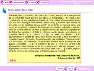 Texto: Entrevista a Hitler El Führer dijo a continuación: «La meta de la política alemana es la salvaguardia de la comunidad racial alemana así como su multiplicación». Se trataba, por consiguiente, de una cuestión de espacio. […] La política alemana debe contar con sus dos enemigos irreductibles, Reino Unido y Francia, que sienten la presencia de un poderoso coloso alemán en el centro de Europa como una herida en el costado; se opondrán a un nuevo incremento del poderío alemán, tanto en Europa como en ultramar, y podrán apoyarse en esto con la aprobación de todos los partidos. […] Solo la violencia puede aportar una solución al problema alemán, y la violencia no deja de tener sus riesgos. […] El equipamiento del ejército de tierra, de la marina de guerra y de la aviación, así como la formación del cuerpo de oficiales están casi acabados. El equipamiento y el armamento son modernos. Si esperamos todavía, existe el riesgo de que queden anticuados. […] Si no actuamos de aquí a 1943-1945, la crisis de alimentación puede dejarse sentir de un año a otro, falto de reservas, y no disponemos de divisas suficientes para paliar esta crisis. […] nuestro objetivo consiste en abatir de un solo golpe a Checoslovaquia y Austria […]. Entrevista mantenida en la cancillería del Reich, 5 de noviembre de 1937 DOC.25 