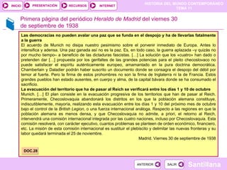 Primera página del periódico  Heraldo de Madrid  del viernes 30 de septiembre de 1938 Las democracias no pueden avalar una paz que se funda en el despojo y ha de llevarlas fatalmente a la guerra El acuerdo de Munich no disipa nuestro pesimismo sobre el porvenir inmediato de Europa. Antes lo intensifica y adensa. Una paz ganada así no es la paz. Es, en todo caso, la guerra aplazada –y quizás no por mucho tiempo– a beneficio de las dictaduras fascistas. […] La solución que los «cuatro» han dado o pretenden dar […] propuesta por los gerifaltes de las grandes potencias para el pleito checoslovaco no puede satisfacer el espíritu auténticamente europeo, amamantado en la pura doctrina democrática. Chamberlain y Daladier podrán haber suscrito un documento donde se consagra el despojo del débil por temor al fuerte. Pero la firma de estos prohombres no son la firma de Inglaterra ni la de Francia. Estos grandes pueblos han estado ausentes, en cuerpo y alma, de la capital bávara donde se ha consumado el sacrificio. La evacuación del territorio que ha de pasar al Reich se verificará entre los días 1 y 10 de octubre Munich. […] El plan consiste en la evacuación progresiva de los territorios que han de pasar al Reich. Primeramente, Checoslovaquia abandonará los distritos en los que la población alemana constituye, indiscutiblemente, mayoría, realizando esta evacuación entre los días 1 y 10 del próximo mes de octubre bajo el control de la  British Legion , o una fuerza internacional análoga. Respecto a las regiones en que la población alemana es menos densa, y que Checoslovaquia no admite, a priori, el retorno al Reich, intervendrá una comisión internacional integrada por las cuatro naciones, incluso por Checoslovaquia. Esta comisión resolverá, con carácter ejecutivo, cuantos problemas se planteen de orden económico, financiero, etc. La misión de esta comisión internacional es sustituir el plebiscito y delimitar las nuevas fronteras y su labor quedará terminada el 25 de noviembre. Madrid. Viernes 30 de septiembre de 1938 DOC.28 