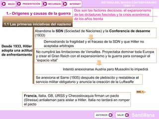 1.1 Las primeras iniciativas del nazismo  1.- Orígenes y causas de la guerra Desde 1933, Hitler adopta una actitud de enfrentamiento Abandona la  SDN  (Sociedad de Naciones) y la  Conferencia de desarme  (1933) Se anexiona el Sarre (1935) después de plebiscito y restablece el servicio militar obligatorio y anuncia la creación de la Luftwaffe Demostrando la fragilidad y el fracaso de la SDN y que Hitler no aceptaba arbitrajes Dos son las factores decisivos: el expansionismo de las dictaduras fascistas y la crisis económica de los años treinta  No cumplirá las limitaciones de Versalles. Proyectaba dominar toda Europa y crear el Gran Reich con el expansionismo y la guerra para conseguir el “espacio vital” Intentó anexionarse Austria pero Mussolini lo impedirá Francia,  Italia, GB, URSS y Checoslovaquia firman un pacto (Stressa) antialeman para aislar a Hitler. Italia no tardará en romper el pacto  DOC. 1 