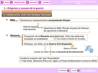La colaboración entre los Estados fascistas  Italia Comienza su expansionismo  conquistando Etiopia  1.- Orígenes y causas de la guerra Ante la repulsa internacional Abandona la SDN. Rompe el pacto de Stressa Se aproxima a Alemania Alemania Ocupación de la  Renania  desmilitarizada. (Pero las potencias europeas no protestarán Se rompe el tratado de Versalles Participa, con Italia, en la  Guerra Civil Española  Apoyo a Franco A pesar de haber firmado el  Acuerdo de No Intervención Facilita la creación del “eje” Roma-Berlín Y más tarde, Alemania firma con Japón, el Pacto Antikomintern contra la URSS  