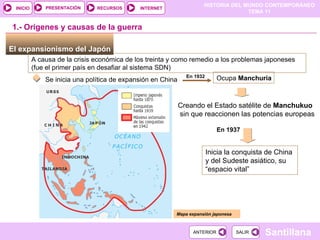 El expansionismo del Japón   A causa de la crisis económica de los treinta y como remedio a los problemas japoneses (fue el primer país en desafiar al sistema SDN) Se inicia una política de expansión en China Ocupa  Manchuria   En 1932 Creando el Estado satélite de  Manchukuo sin que reaccionen las potencias europeas Mapa expansión japonesa 1.- Orígenes y causas de la guerra En 1937 Inicia la conquista de China y del Sudeste asiático, su “espacio vital” 
