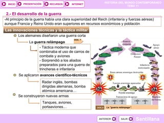 Las innovaciones técnicas y la táctica militar  Los alemanes diseñaron una guerra corta  La  guerra relámpago - Táctica moderna que combinaba el uso de carros de combate y aviones - Sorprendió a los aliados preparados para una guerra de trincheras e infantería Se aplicaron  avances científico-técnicos  2.- El desarrollo de la guerra Radar inglés, bombas dirigidas alemanas, bomba atómica americana… Tanques, aviones, portaaviones… Se construyeron nuevas armas La “guerra relámpago”. DOC.5  -Al principio de la guerra había una clara superioridad del Reich (infantería y fuerzas aéreas) aunque Francia y Reino Unido eran superiores en recursos económicos y población DOC. 7 