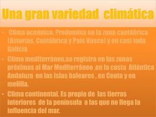Una gran variedad  climática Clima oceánico. Predomina en la zona cantábrica (Asturias, Cantábrica y País Vasco) y en casi toda Galicia Clima mediterráneo.se registra en las zonas próximas al Mar Mediterráneo ,en la costa  Atlántica Andaluza  en las islas baleares , en Ceuta y en melilla.Clima continental. Es propio de  las tierras interiores  de la península  a las que no llega la influencia del mar.