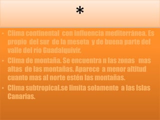 *Clima continental  con influencia mediterránea. Es propio  del sur  de la meseta  y de buena parte del valle del río Guadalquivir.Clima de montaña. Se encuentra n las zonas   mas altas  de las montañas. Aparece  a menor altitud  cuanto mas al norte estén las montañas.Clima subtropical.se limita solamente  a las Islas Canarias. 