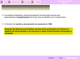 HISTORIA DE ESPAÑA
TEMA 11
RECURSOS INTERNETPRESENTACIÓN
Santillana
INICIO
SALIRSALIRANTERIORANTERIOR
El desencanto obrero con los partidos tradicionalesEl desencanto obrero con los partidos tradicionales
Los partidos progresista y demócrata apoyaron las demandas obreras pero
especialmente el republicanismo fue el que más se identificó con la csuda obrera
El derecho de reunión y de asociación se reconoció en 1868
Después del Sexenio (incumplidas muchas de las promesas) los obreros se
separan de estos partidos y se acercaron a ideas revolucionarias anarquistas y
socialista
 