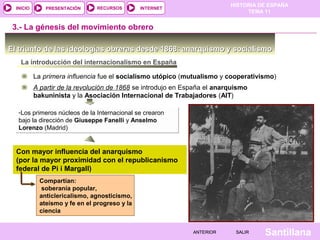 HISTORIA DE ESPAÑA
TEMA 11
RECURSOS INTERNETPRESENTACIÓN
Santillana
INICIO
SALIRSALIRANTERIORANTERIOR
El triunfo de las ideologías obreras desde 1868: anarquismo y socialismoEl triunfo de las ideologías obreras desde 1868: anarquismo y socialismo
3.- La génesis del movimiento obrero
La introducción del internacionalismo en España
La primera influencia fue el socialismo utópico (mutualismo y cooperativismo)
A partir de la revolución de 1868 se introdujo en España el anarquismo
bakuninista y la Asociación Internacional de Trabajadores (AIT)
-Los primeros núcleos de la Internacional se crearon
bajo la dirección de Giuseppe Fanelli y Anselmo
Lorenzo (Madrid)
-Los primeros núcleos de la Internacional se crearon
bajo la dirección de Giuseppe Fanelli y Anselmo
Lorenzo (Madrid)
Con mayor influencia del anarquismo
(por la mayor proximidad con el republicanismo
federal de Pi i Margall)
Compartían:
soberanía popular,
anticlericalismo, agnosticismo,
ateísmo y fe en el progreso y la
ciencia
 