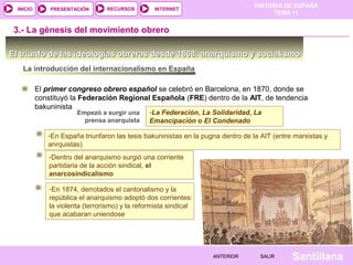 HISTORIA DE ESPAÑA
TEMA 11
RECURSOS INTERNETPRESENTACIÓN
Santillana
INICIO
SALIRSALIRANTERIORANTERIOR
El triunfo de las ideologías obreras desde 1868: anarquismo y socialismoEl triunfo de las ideologías obreras desde 1868: anarquismo y socialismo
3.- La génesis del movimiento obrero
La introducción del internacionalismo en España
El primer congreso obrero español se celebró en Barcelona, en 1870, donde se
constituyó la Federación Regional Española (FRE) dentro de la AIT, de tendencia
bakuninista
Empezó a surgir una
prensa anarquista
-La Federación, La Solidaridad, La
Emancipación o El Condenado
-La Federación, La Solidaridad, La
Emancipación o El Condenado
-En España triunfaron las tesis bakuninistas en la pugna dentro de la AIT (entre marxistas y
anrquistas)
-En España triunfaron las tesis bakuninistas en la pugna dentro de la AIT (entre marxistas y
anrquistas)
-Dentro del anarquismo surgió una corriente
partidaria de la acción sindical, el
anarcosindicalismo
-Dentro del anarquismo surgió una corriente
partidaria de la acción sindical, el
anarcosindicalismo
-En 1874, derrotados el cantonalismo y la
república el anarquismo adoptó dos corrientes:
la violenta (terrorismo) y la reformista sindical
que acabaran uniendose
-En 1874, derrotados el cantonalismo y la
república el anarquismo adoptó dos corrientes:
la violenta (terrorismo) y la reformista sindical
que acabaran uniendose
 
