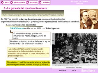 HISTORIA DE ESPAÑA
TEMA 11
RECURSOS INTERNETPRESENTACIÓN
Santillana
INICIO
SALIRSALIRANTERIORANTERIOR
-La meta del PSOE era la transformación
revolucionaria de la sociedad mediante la
conquista del poder por la clase trabajadora, sin
propiedad privada
-La meta del PSOE era la transformación
revolucionaria de la sociedad mediante la
conquista del poder por la clase trabajadora, sin
propiedad privada
La organización de los trabajadores en la RestauraciónLa organización de los trabajadores en la Restauración
En 1887 se aprobó la Ley de Asociaciones, que permitió legalizar las
organizaciones socialistas (UGT y PSOE) con Sagasta (antes consideradas delictivas)
Las organizaciones socialistas
El PSOE nació en Madrid en 1879 con Pablo Iglesias
El movimiento surgió gracias a la
influencia de Paul Lafargue, yerno de
Marx
3.- La génesis del movimiento obrero
Gracias a la libertad sindical dada por la ley se
fundó la UGT de orientación socialista
El socialismo creció lentamente, a fin de siglo sólo
estaba implantado en Madrid, Vizcaya y Asturias
 