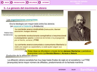 HISTORIA DE ESPAÑA
TEMA 11
RECURSOS INTERNETPRESENTACIÓN
Santillana
INICIO
SALIRSALIRANTERIORANTERIOR
La organización de los trabajadores en la RestauraciónLa organización de los trabajadores en la Restauración
DOC. 23
3.- La génesis del movimiento obrero
Era la ideología con mayor éxito entre los obreros
(en especial a Cataluña y Andalucía)
Había tres
tendencias
-La corriente anarco sindicalista (instrucción, libertad
asociación, huelgas obreras)
-La corriente revolucionaria conspirativa o insurreccional
o anarquismo «puro» (violencia terrorista o la propaganda
por el hecho, acracia ) FTRE
-La corriente anarco-comunista o comunismo libertario (a
cada uno según su capacidad y a cada quien según sus
necesidades)
-La corriente anarco sindicalista (instrucción, libertad
asociación, huelgas obreras)
-La corriente revolucionaria conspirativa o insurreccional
o anarquismo «puro» (violencia terrorista o la propaganda
por el hecho, acracia ) FTRE
-La corriente anarco-comunista o comunismo libertario (a
cada uno según su capacidad y a cada quien según sus
necesidades)
Estas ideas se difundieron a través de los ateneos libertarios y periódicos
anarquistas como La Revista Blanca o Acracia o Natura
Las organizaciones anarquistas
Evolución de la afiliación obrera
La afiliación obrera socialista fue muy baja hasta finales de siglo en el socialismo. La FTRE
(anarquista) tenía mayor número de afiliados, predominando en la fachada marítima
 