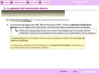 HISTORIA DE ESPAÑA
TEMA 11
RECURSOS INTERNETPRESENTACIÓN
Santillana
INICIO
SALIRSALIRANTERIORANTERIOR
-El padre Vicent fue el fundador de los primeros sindicatos católicos (los Círculos de
Obreros Católicos)
-La figura que canalizó este movimiento fue el marqués de Comillas, presidente de
la Junta Central de los Congresos Católicos
-El padre Vicent fue el fundador de los primeros sindicatos católicos (los Círculos de
Obreros Católicos)
-La figura que canalizó este movimiento fue el marqués de Comillas, presidente de
la Junta Central de los Congresos Católicos
La organización de los trabajadores en la RestauraciónLa organización de los trabajadores en la Restauración
El sindicalismo católico (3ª vía para encauzar las demandas obreras)
La encíclica del papa León XIII, Rerum Novarum (1891), inició la «doctrina social de la
Iglesia» con el objetivo de enfrentarse a las doctrinas ateas revolucionarias socialistas
-Partía de la desigualdad social como hecho incontestable que no se podía eliminar
-Pretendían solucionar los problemas de los obreros con el paternalismo de los patronos
3.- La génesis del movimiento obrero
 