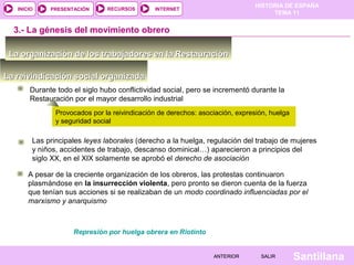 HISTORIA DE ESPAÑA
TEMA 11
RECURSOS INTERNETPRESENTACIÓN
Santillana
INICIO
SALIRSALIRANTERIORANTERIOR
La reivindicación social organizadaLa reivindicación social organizada
La organización de los trabajadores en la RestauraciónLa organización de los trabajadores en la Restauración
3.- La génesis del movimiento obrero
Durante todo el siglo hubo conflictividad social, pero se incrementó durante la
Restauración por el mayor desarrollo industrial
A pesar de la creciente organización de los obreros, las protestas continuaron
plasmándose en la insurrección violenta, pero pronto se dieron cuenta de la fuerza
que tenían sus acciones si se realizaban de un modo coordinado influenciadas por el
marxismo y anarquismo
Las principales leyes laborales (derecho a la huelga, regulación del trabajo de mujeres
y niños, accidentes de trabajo, descanso dominical…) aparecieron a principios del
siglo XX, en el XIX solamente se aprobó el derecho de asociación
Provocados por la reivindicación de derechos: asociación, expresión, huelga
y seguridad social
Represión por huelga obrera en Riotinto
 