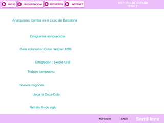 HISTORIA DE ESPAÑA
TEMA 11
RECURSOS INTERNETPRESENTACIÓN
Santillana
INICIO
SALIRSALIRANTERIORANTERIOR
Anarquismo: bomba en el Liceo de Barcelona
Emigrantes enriquecidos
Baile colonial en Cuba. Weyler 1896
Emigración : éxodo rural
Trabajo campesino
Nuevos negocios
Llega la Coca-Cola
Retrato fin de siglo
 