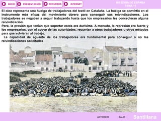 HISTORIA DE ESPAÑA
TEMA 11
RECURSOS INTERNETPRESENTACIÓN
Santillana
INICIO
SALIRSALIRANTERIORANTERIOR
El oleo representa una huelga de trabajadoras del textil en Cataluña. La huelga se convirtió en el
instrumento más eficaz del movimiento obrero para conseguir sus reivindicaciones. Los
trabajadores se negaban a seguir trabajando hasta que los empresarios les concedieran alguna
reivindicación.
Pero, la presión que tenían que soportar estos era durísima. A menudo, la represión era fuerte y
los empresarios, con el apoyo de las autoridades, recurrían a otros trabajadores u otros métodos
para que volvieran al trabajo.
La capacidad de aguante de los trabajadores era fundamental para conseguir o no las
reivindicaciones solicitadas
 