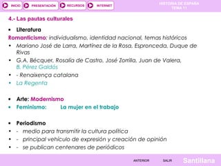 HISTORIA DE ESPAÑA
TEMA 11
RECURSOS INTERNETPRESENTACIÓN
Santillana
INICIO
SALIRSALIRANTERIORANTERIOR
• Literatura
Romanticismo: individualismo, identidad nacional, temas históricos
• Mariano José de Larra, Martínez de la Rosa, Espronceda, Duque de
Rivas
• G.A. Bécquer, Rosalía de Castro, José Zorrilla, Juan de Valera,
B. Pérez Galdós
• - Renaixença catalana
• La Regenta
• Arte: Modernismo
• Feminismo: La mujer en el trabajo
• Periodismo
• - medio para transmitir la cultura política
• - principal vehículo de expresión y creación de opinión
• - se publican centenares de periódicos
4.- Las pautas culturales
 