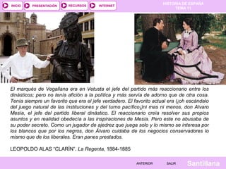 HISTORIA DE ESPAÑA
TEMA 11
RECURSOS INTERNETPRESENTACIÓN
Santillana
INICIO
SALIRSALIRANTERIORANTERIOR
El marqués de Vegallana era en Vetusta el jefe del partido más reaccionario entre los
dinásticos; pero no tenía afición a la política y más servía de adorno que de otra cosa.
Tenía siempre un favorito que era el jefe verdadero. El favorito actual era (¡oh escándalo
del juego natural de las instituciones y del turno pacífico¡)ni mas ni menos, don Alvaro
Mesía, el jefe del partido liberal dinástico. El reaccionario creía resolver sus propios
asuntos y en realidad obedecía a las inspiraciones de Mesía. Pero este no abusaba de
su poder secreto. Como un jugador de ajedrez que juega solo y lo mismo se interesa por
los blancos que por los negros, don Álvaro cuidaba de los negocios conservadores lo
mismo que de los liberales. Eran panes prestados.
 
LEOPOLDO ALAS “CLARÍN”. La Regenta, 1884-1885
 