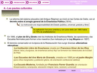 HISTORIA DE ESPAÑA
TEMA 11
RECURSOS INTERNETPRESENTACIÓN
Santillana
INICIO
SALIRSALIRANTERIORANTERIOR
4.- Las pautas culturales
La enseñanzaLa enseñanza
La reforma del sistema educativo del Antiguo Régimen se inició en las Cortes de Cádiz, con el 
decreto sobre el arreglo general de la Enseñanza Pública (1814)
-La instrucción era responsabilidad del Estado (pública, universal, gratuita y libre)
Su aplicación fue poco práctica y con poco éxito (en 1860 había 
un 75% de analfabetismo)
En 1845, el plan de Gil y Zárate creó los Institutos de Enseñanza Media, las oposiciones y las 
Escuelas Normales para formar a los maestros (fue matizada por la Ley Moyano en 1857)
El dominio conservador en la época de la Restauración hizo surgir diversas alternativas
educativas:
-La Institución Libre de Enseñanza creada por Francisco Giner de los Ríos
(liberal, laica y burguesa, de enseñanza activa) Aquí se formaron los intelectuales de la Edad
de Plata
-Las Escuelas del Ave María de Granada, creadas en 1888 por el padre Manjón
(para niños marginados y población gitana, de orientación confesional católica)
-La Escuela Moderna, fundada por Francisco Ferrer Guardia (de orientación
librepensadora y anarquista, educación integral, laica, racional y universal)
-La Institución Libre de Enseñanza creada por Francisco Giner de los Ríos
(liberal, laica y burguesa, de enseñanza activa) Aquí se formaron los intelectuales de la Edad
de Plata
-Las Escuelas del Ave María de Granada, creadas en 1888 por el padre Manjón
(para niños marginados y población gitana, de orientación confesional católica)
-La Escuela Moderna, fundada por Francisco Ferrer Guardia (de orientación
librepensadora y anarquista, educación integral, laica, racional y universal)
 