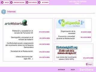 HISTORIA DE ESPAÑA
TEMA 11
RECURSOS INTERNETPRESENTACIÓN
Santillana
INICIO
SALIRSALIRANTERIORANTERIOR
Internet
Seguir
Organización de la 
sociedad
IR A ESTA WEBIR A ESTA WEB
IR A ESTA WEBIR A ESTA WEB
IR A ESTA WEBIR A ESTA WEB
Población y sociedad en el 
reinado de Fernando VII
vídeos (economía del 
siglo XIX…) IR A ESTA WEBIR A ESTA WEB
Los inicios del movimiento 
obrero (1833-1875)
IR A ESTA WEBIR A ESTA WEB
Demografía y sociedad en el 
reinado de Isabel II
IR A ESTA WEBIR A ESTA WEB
Conflictividad social y organización 
del movimiento obrero en el Sexenio 
Democrático
Economía y sociedad 
durante la Restauración
IR A ESTA WEBIR A ESTA WEB
IR A ESTA WEBIR A ESTA WEBSociedad de la Restauración
 