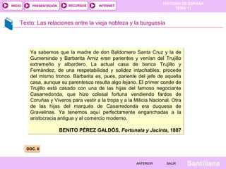 HISTORIA DE ESPAÑA
TEMA 11
RECURSOS INTERNETPRESENTACIÓN
Santillana
INICIO
SALIRSALIRANTERIORANTERIOR
Texto: Las relaciones entre la vieja nobleza y la burguesía
DOC. 8DOC. 8
Ya sabemos que la madre de don Baldomero Santa Cruz y la de 
Gumersindo  y  Barbarita  Arniz  eran  parientes  y  venían  del  Trujillo 
extremeño  y  albardero.  La  actual  casa  de  banca  Trujillo  y 
Fernández,  de  una  respetabilidad  y  solidez  intachables,  procede 
del mismo tronco. Barbarita es, pues, pariente del jefe de aquella 
casa, aunque su parentesco resulta algo lejano. El primer conde de 
Trujillo  está  casado  con  una  de  las  hijas  del  famoso  negociante 
Casarredonda,  que  hizo  colosal  fortuna  vendiendo  fardos  de 
Coruñas y Viveros para vestir a la tropa y a la Milicia Nacional. Otra 
de  las  hijas  del  marqués  de  Casarredonda  era  duquesa  de 
Gravelinas.  Ya  tenemos  aquí  perfectamente  enganchadas  a  la 
aristocracia antigua y al comercio moderno.
BENITO PÉREZ GALDÓS, Fortunata y Jacinta, 1887
Ya sabemos que la madre de don Baldomero Santa Cruz y la de 
Gumersindo  y  Barbarita  Arniz  eran  parientes  y  venían  del  Trujillo 
extremeño  y  albardero.  La  actual  casa  de  banca  Trujillo  y 
Fernández,  de  una  respetabilidad  y  solidez  intachables,  procede 
del mismo tronco. Barbarita es, pues, pariente del jefe de aquella 
casa, aunque su parentesco resulta algo lejano. El primer conde de 
Trujillo  está  casado  con  una  de  las  hijas  del  famoso  negociante 
Casarredonda,  que  hizo  colosal  fortuna  vendiendo  fardos  de 
Coruñas y Viveros para vestir a la tropa y a la Milicia Nacional. Otra 
de  las  hijas  del  marqués  de  Casarredonda  era  duquesa  de 
Gravelinas.  Ya  tenemos  aquí  perfectamente  enganchadas  a  la 
aristocracia antigua y al comercio moderno.
BENITO PÉREZ GALDÓS, Fortunata y Jacinta, 1887
 