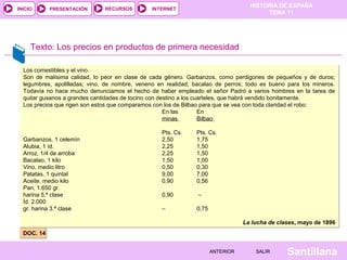 HISTORIA DE ESPAÑA
TEMA 11
RECURSOS INTERNETPRESENTACIÓN
Santillana
INICIO
SALIRSALIRANTERIORANTERIOR
Texto: Los precios en productos de primera necesidad
DOC. 14DOC. 14
Los comestibles y el vino.
Son de malísima calidad, lo peor en clase de cada género. Garbanzos, como perdigones de pequeños y de duros;
legumbres, apolilladas; vino, de nombre, veneno en realidad; bacalao de perros; todo es bueno para los mineros.
Todavía no hace mucho denunciamos el hecho de haber empleado el señor Padró a varios hombres en la tarea de
quitar gusanos a grandes cantidades de tocino con destino a los cuarteles, que habrá vendido bonitamente.
Los precios que rigen son estos que comparamos con los de Bilbao para que se vea con toda claridad el robo:
En las En
minas Bilbao
Pts. Cs. Pts. Cs.
Garbanzos, 1 celemín 2,50 1,75
Alubia, 1 íd. 2,25 1,50
Arroz, 1/4 de arroba 2,25 1,50
Bacalao, 1 kilo 1,50 1,00
Vino, medio litro 0,50 0,30
Patatas, 1 quintal 9,00 7,00
Aceite, medio kilo 0,90 0,56
Pan, 1.650 gr.
harina 5.ª clase 0,90 –
Íd. 2.000
gr. harina 3.ª clase – 0,75
La lucha de clases, mayo de 1896
Los comestibles y el vino.
Son de malísima calidad, lo peor en clase de cada género. Garbanzos, como perdigones de pequeños y de duros;
legumbres, apolilladas; vino, de nombre, veneno en realidad; bacalao de perros; todo es bueno para los mineros.
Todavía no hace mucho denunciamos el hecho de haber empleado el señor Padró a varios hombres en la tarea de
quitar gusanos a grandes cantidades de tocino con destino a los cuarteles, que habrá vendido bonitamente.
Los precios que rigen son estos que comparamos con los de Bilbao para que se vea con toda claridad el robo:
En las En
minas Bilbao
Pts. Cs. Pts. Cs.
Garbanzos, 1 celemín 2,50 1,75
Alubia, 1 íd. 2,25 1,50
Arroz, 1/4 de arroba 2,25 1,50
Bacalao, 1 kilo 1,50 1,00
Vino, medio litro 0,50 0,30
Patatas, 1 quintal 9,00 7,00
Aceite, medio kilo 0,90 0,56
Pan, 1.650 gr.
harina 5.ª clase 0,90 –
Íd. 2.000
gr. harina 3.ª clase – 0,75
La lucha de clases, mayo de 1896
 