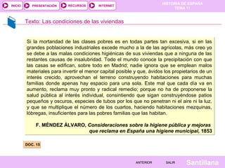 HISTORIA DE ESPAÑA
TEMA 11
RECURSOS INTERNETPRESENTACIÓN
Santillana
INICIO
SALIRSALIRANTERIORANTERIOR
DOC. 15DOC. 15
Texto: Las condiciones de las viviendas
Si la mortandad de las clases pobres es en todas partes tan excesiva, si en las
grandes poblaciones industriales excede mucho a la de las agrícolas, más creo yo
se debe a las malas condiciones higiénicas de sus viviendas que a ninguna de las
restantes causas de insalubridad. Todo el mundo conoce la precipitación con que
las casas se edifican, sobre todo en Madrid; nadie ignora que se emplean malos
materiales para invertir el menor capital posible y que, ávidos los propietarios de un
interés crecido, aprovechan el terreno construyendo habitaciones para muchas
familias donde apenas hay espacio para una sola. Este mal que cada día va en
aumento, reclama muy pronto y radical remedio; porque no ha de proponerse la
salud pública al interés individual, consintiendo que sigan construyéndose patios
pequeños y oscuros, especies de tubos por los que no penetran ni el aire ni la luz,
y que se multiplique el número de los cuartos, haciendo habitaciones mezquinas,
lóbregas, insuficientes para las pobres familias que las habitan.
F. MÉNDEZ ÁLVARO, Consideraciones sobre la higiene pública y mejoras
que reclama en España una higiene municipal, 1853
Si la mortandad de las clases pobres es en todas partes tan excesiva, si en las
grandes poblaciones industriales excede mucho a la de las agrícolas, más creo yo
se debe a las malas condiciones higiénicas de sus viviendas que a ninguna de las
restantes causas de insalubridad. Todo el mundo conoce la precipitación con que
las casas se edifican, sobre todo en Madrid; nadie ignora que se emplean malos
materiales para invertir el menor capital posible y que, ávidos los propietarios de un
interés crecido, aprovechan el terreno construyendo habitaciones para muchas
familias donde apenas hay espacio para una sola. Este mal que cada día va en
aumento, reclama muy pronto y radical remedio; porque no ha de proponerse la
salud pública al interés individual, consintiendo que sigan construyéndose patios
pequeños y oscuros, especies de tubos por los que no penetran ni el aire ni la luz,
y que se multiplique el número de los cuartos, haciendo habitaciones mezquinas,
lóbregas, insuficientes para las pobres familias que las habitan.
F. MÉNDEZ ÁLVARO, Consideraciones sobre la higiene pública y mejoras
que reclama en España una higiene municipal, 1853
 