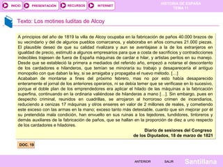 HISTORIA DE ESPAÑA
TEMA 11
RECURSOS INTERNETPRESENTACIÓN
Santillana
INICIO
SALIRSALIRANTERIORANTERIOR
Texto: Los motines luditas de Alcoy
DOC. 19DOC. 19
A principios del año de 1819 la villa de Alcoy ocupaba en la fabricación de paños 40.000 brazos de
su vecindario y del de algunos pueblos comarcanos, y elaboraba en años comunes 21.000 piezas.
El plausible deseo de que su calidad rivalizara y aun se aventajase a la de los extranjeros en
igualdad de precio, estimuló a algunos empresarios para que a costa de sacrificios y contradicciones
indecibles trajesen de fuera de España máquinas de cardar e hilar, y artistas peritos en su manejo.
Desde que se estableció la primera a mediados del referido año, empezó a notarse el descontento
de los cardadores e hilanderos, que temían se minoraría su trabajo y desaparecería el antiguo
monopolio con que daban la ley, si se arraigaba y propagaba el nuevo método. […]
Acababan de montarse a fines del próximo febrero, mas no por esto había desaparecido
enteramente el jornal de los anteriores operarios, ni se debía temer que se verificase en lo sucesivo,
porque el doble plan de los emprendedores era aplicar el hilado de las máquinas a la fabricación
superfina, continuando en la ordinaria valiéndose de hilanderas a mano […]. Sin embargo, pues en
despecho criminal, reunidos en cuadrillas, se arrojaron al horroroso crimen de incendiarios,
reduciendo a cenizas 17 máquinas y otros enseres en valor de 2 millones de reales, y cometiendo
este exceso con las armas en la mano; exceso tanto más detestable, cuanto que sin mejorar por él
su pretendida mala condición, han envuelto en sus ruinas a los tejedores, tundidores, tintoreros y
demás auxiliares de la fabricación de paños, que se hallan en la proporción de diez a uno respecto
de los cardadores e hiladores.
Diario de sesiones del Congreso
de los Diputados, 18 de marzo de 1821
A principios del año de 1819 la villa de Alcoy ocupaba en la fabricación de paños 40.000 brazos de
su vecindario y del de algunos pueblos comarcanos, y elaboraba en años comunes 21.000 piezas.
El plausible deseo de que su calidad rivalizara y aun se aventajase a la de los extranjeros en
igualdad de precio, estimuló a algunos empresarios para que a costa de sacrificios y contradicciones
indecibles trajesen de fuera de España máquinas de cardar e hilar, y artistas peritos en su manejo.
Desde que se estableció la primera a mediados del referido año, empezó a notarse el descontento
de los cardadores e hilanderos, que temían se minoraría su trabajo y desaparecería el antiguo
monopolio con que daban la ley, si se arraigaba y propagaba el nuevo método. […]
Acababan de montarse a fines del próximo febrero, mas no por esto había desaparecido
enteramente el jornal de los anteriores operarios, ni se debía temer que se verificase en lo sucesivo,
porque el doble plan de los emprendedores era aplicar el hilado de las máquinas a la fabricación
superfina, continuando en la ordinaria valiéndose de hilanderas a mano […]. Sin embargo, pues en
despecho criminal, reunidos en cuadrillas, se arrojaron al horroroso crimen de incendiarios,
reduciendo a cenizas 17 máquinas y otros enseres en valor de 2 millones de reales, y cometiendo
este exceso con las armas en la mano; exceso tanto más detestable, cuanto que sin mejorar por él
su pretendida mala condición, han envuelto en sus ruinas a los tejedores, tundidores, tintoreros y
demás auxiliares de la fabricación de paños, que se hallan en la proporción de diez a uno respecto
de los cardadores e hiladores.
Diario de sesiones del Congreso
de los Diputados, 18 de marzo de 1821
 