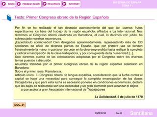 HISTORIA DE ESPAÑA
TEMA 11
RECURSOS INTERNETPRESENTACIÓN
Santillana
INICIO
SALIRSALIRANTERIORANTERIOR
Texto: Primer Congreso obrero de la Región Española
DOC. 21DOC. 21
.
Por fin se ha realizado el tan deseado acontecimiento del que tan buenos frutos
esperábamos los hijos del trabajo de la región española, afiliados a La Internacional. Nos
referimos al Congreso obrero celebrado en Barcelona, el cual, lo decimos con júbilo, ha
sobrepujado nuestras esperanzas.
¡Espectáculo conmovedor! Cien delegados aproximadamente, representando más de 130
secciones de oficio de diversos puntos de España, que por primera vez se tienden
fraternalmente la mano, y que juran no cejar en la obra emprendida hasta realizar la completa
y radical emancipación de la clase trabajadora, y por consiguiente de la humanidad [...].
Solo daremos cuenta de las conclusiones adoptadas por el Congreso sobre los diversos
temas puestos a discusión.
Acuerdos tomados por el primer Congreso obrero de la región española celebrado en
Barcelona
Sobre el primer tema. Resistencia.
Artículo único. El Congreso obrero de lengua española, considerando que la lucha contra el
capital se hace una necesidad para conseguir la completa emancipación de las clases
trabajadoras y que para esta lucha es necesario ponerse en condiciones económicas, declara
que las cajas de resistencia son una necesidad y un gran elemento para alcanzar el objeto
a que aspira la gran Asociación Internacional de Trabajadores
La Solidaridad, 5 de julio de 1870
Por fin se ha realizado el tan deseado acontecimiento del que tan buenos frutos
esperábamos los hijos del trabajo de la región española, afiliados a La Internacional. Nos
referimos al Congreso obrero celebrado en Barcelona, el cual, lo decimos con júbilo, ha
sobrepujado nuestras esperanzas.
¡Espectáculo conmovedor! Cien delegados aproximadamente, representando más de 130
secciones de oficio de diversos puntos de España, que por primera vez se tienden
fraternalmente la mano, y que juran no cejar en la obra emprendida hasta realizar la completa
y radical emancipación de la clase trabajadora, y por consiguiente de la humanidad [...].
Solo daremos cuenta de las conclusiones adoptadas por el Congreso sobre los diversos
temas puestos a discusión.
Acuerdos tomados por el primer Congreso obrero de la región española celebrado en
Barcelona
Sobre el primer tema. Resistencia.
Artículo único. El Congreso obrero de lengua española, considerando que la lucha contra el
capital se hace una necesidad para conseguir la completa emancipación de las clases
trabajadoras y que para esta lucha es necesario ponerse en condiciones económicas, declara
que las cajas de resistencia son una necesidad y un gran elemento para alcanzar el objeto
a que aspira la gran Asociación Internacional de Trabajadores
La Solidaridad, 5 de julio de 1870
 