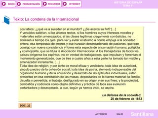 HISTORIA DE ESPAÑA
TEMA 11
RECURSOS INTERNETPRESENTACIÓN
Santillana
INICIO
SALIRSALIRANTERIORANTERIOR
Texto: La condena de la Internacional
DOC. 22DOC. 22
Los labios: ¿¡qué va a suceder en el mundo!? ¿¡Se acerca su fin!? […]
Y vencidos saldrían, si los ánimos rectos, si los hombres cuyos intereses morales y
materiales están amenazados, si las clases legítimas ciegamente combatidas, no
abriesen a tiempo los ojos, para ver y evitar el abismo a donde empuja a la sociedad
entera, esa tempestad de errores y ese huracán desencadenado de pasiones, que trae
consigo con nueva consistencia y forma esta especie de encarnación humana, políglota
y cosmopolita, que se titula la Asociación Internacional. A los trabajadores de todos los
países dirígense los espíritus, no en verdad de trabajadores, que impulsan y fomentan el
movimiento generalizado, que de tres o cuatro años a esta parte ha tomado tan visible y
amenazador incremento. […]
Toda idea de religión, y por tanto de moral eficaz y verdadera; toda idea de autoridad,
vínculo preciso de la cohesión social; toda idea de patria, elemento indispensable del
organismo humano y de la educación y desarrollo de las aptitudes individuales, están
proscritas en esa concitación de las masas, depositarias de la fuerza material: la familia,
disuelta y pervertida; el trabajo, desfigurado en su origen y en sus fines; y la propiedad,
combatida y codiciada como objeto definitivo y práctico de toda esa evolución
perturbadora y desesperada, a que, según ya hemos visto, se aspira.
La defensa de la sociedad,
20 de febrero de 1872
Los labios: ¿¡qué va a suceder en el mundo!? ¿¡Se acerca su fin!? […]
Y vencidos saldrían, si los ánimos rectos, si los hombres cuyos intereses morales y
materiales están amenazados, si las clases legítimas ciegamente combatidas, no
abriesen a tiempo los ojos, para ver y evitar el abismo a donde empuja a la sociedad
entera, esa tempestad de errores y ese huracán desencadenado de pasiones, que trae
consigo con nueva consistencia y forma esta especie de encarnación humana, políglota
y cosmopolita, que se titula la Asociación Internacional. A los trabajadores de todos los
países dirígense los espíritus, no en verdad de trabajadores, que impulsan y fomentan el
movimiento generalizado, que de tres o cuatro años a esta parte ha tomado tan visible y
amenazador incremento. […]
Toda idea de religión, y por tanto de moral eficaz y verdadera; toda idea de autoridad,
vínculo preciso de la cohesión social; toda idea de patria, elemento indispensable del
organismo humano y de la educación y desarrollo de las aptitudes individuales, están
proscritas en esa concitación de las masas, depositarias de la fuerza material: la familia,
disuelta y pervertida; el trabajo, desfigurado en su origen y en sus fines; y la propiedad,
combatida y codiciada como objeto definitivo y práctico de toda esa evolución
perturbadora y desesperada, a que, según ya hemos visto, se aspira.
La defensa de la sociedad,
20 de febrero de 1872
 