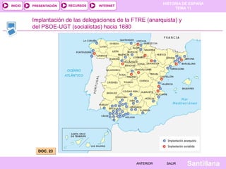 HISTORIA DE ESPAÑA
TEMA 11
RECURSOS INTERNETPRESENTACIÓN
Santillana
INICIO
SALIRSALIRANTERIORANTERIOR
Implantación de las delegaciones de la FTRE (anarquista) y
del PSOE-UGT (socialistas) hacia 1880
DOC. 23DOC. 23
 
