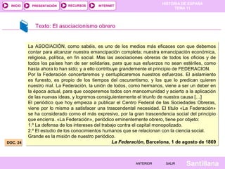 HISTORIA DE ESPAÑA
TEMA 11
RECURSOS INTERNETPRESENTACIÓN
Santillana
INICIO
SALIRSALIRANTERIORANTERIOR
DOC. 24DOC. 24
Texto: El asociacionismo obrero
La ASOCIACIÓN, como sabéis, es uno de los medios más eficaces con que debemos
contar para alcanzar nuestra emancipación completa; nuestra emancipación económica,
religiosa, política, en fin social. Mas las asociaciones obreras de todos los oficios y de
todos los países han de ser solidarias, para que sus esfuerzos no sean estériles, como
hasta ahora lo han sido; y a ello contribuye grandemente el principio de FEDERACION.
Por la Federación concertaremos y centuplicaremos nuestros esfuerzos. El aislamiento
es funesto, es propio de los tiempos del oscurantismo, y los que lo predican quieren
nuestro mal. La Federación, la unión de todos, como hermanos, viene a ser un deber en
la época actual, para que cooperemos todos con mancomunidad y acierto a la aplicación
de las nuevas ideas, y logremos consiguientemente el triunfo de nuestra causa […]
El periódico que hoy empieza a publicar el Centro Federal de las Sociedades Obreras,
viene por lo mismo a satisfacer una trascendental necesidad. El título «La Federación»
se ha considerado corno el más expresivo, por la gran trascendencia social del principio
que encierra. «La Federación», periódico eminentemente obrero, tiene por objeto:
1.º La defensa de los intereses del trabajo contra el capital monopolizado.
2.º El estudio de los conocimientos humanos que se relacionan con la ciencia social.
Grande es la misión de nuestro periódico.
La Federación, Barcelona, 1 de agosto de 1869
La ASOCIACIÓN, como sabéis, es uno de los medios más eficaces con que debemos
contar para alcanzar nuestra emancipación completa; nuestra emancipación económica,
religiosa, política, en fin social. Mas las asociaciones obreras de todos los oficios y de
todos los países han de ser solidarias, para que sus esfuerzos no sean estériles, como
hasta ahora lo han sido; y a ello contribuye grandemente el principio de FEDERACION.
Por la Federación concertaremos y centuplicaremos nuestros esfuerzos. El aislamiento
es funesto, es propio de los tiempos del oscurantismo, y los que lo predican quieren
nuestro mal. La Federación, la unión de todos, como hermanos, viene a ser un deber en
la época actual, para que cooperemos todos con mancomunidad y acierto a la aplicación
de las nuevas ideas, y logremos consiguientemente el triunfo de nuestra causa […]
El periódico que hoy empieza a publicar el Centro Federal de las Sociedades Obreras,
viene por lo mismo a satisfacer una trascendental necesidad. El título «La Federación»
se ha considerado corno el más expresivo, por la gran trascendencia social del principio
que encierra. «La Federación», periódico eminentemente obrero, tiene por objeto:
1.º La defensa de los intereses del trabajo contra el capital monopolizado.
2.º El estudio de los conocimientos humanos que se relacionan con la ciencia social.
Grande es la misión de nuestro periódico.
La Federación, Barcelona, 1 de agosto de 1869
 