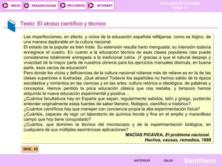 HISTORIA DE ESPAÑA
TEMA 11
RECURSOS INTERNETPRESENTACIÓN
Santillana
INICIO
SALIRSALIRANTERIORANTERIOR
Texto: El atraso científico y técnico
DOC. 25DOC. 25
Las imperfecciones, en efecto, y vicios de la educación española refléjanse, como es lógico, de
una manera deplorable en la cultura nacional.
El estado de la popular es bien triste. Su extensión resulta harto menguada; su intensión todavía
ennegrece el cuadro. En cuanto a la educación técnica de esas clases populares casi puede
considerarse totalmente entregada a la tradicional rutina. ¡Y gracias a que el natural despejo y
vivacidad de la mayor parte de nuestros obreros para los ejercicios manuales disimula, en buena
parte, esos vacíos de educación!
Pero donde los vicios y deficiencias de la cultura nacional nótanse más de relieve es en la de las
clases superiores e ilustradas. ¡Qué atraso! Todavía los españoles no hemos salido de la época
escolástica y romántica en las ciencias y en las artes: cultura retórica e ideológica, de palabras y
conceptos. Hemos perdido la poca educación clásica que nos restaba, y tampoco hemos
adquirido la nueva educación experimental y positiva…
¿Cuántos facultativos hay en España que sepan, regularmente sabidos, latín y griego, pudiendo
entender originalmente estas fuentes de saber literario, filológico, científico e histórico?
¿Cuántos científicos hay que manejan con conciencia propia la alta experimentación física?
¿Cuántos, capaces de regir un laboratorio de química honda y fina en el amplio y maravilloso
campo que hoy tiene conquistado?
¿Cuántos, que dominen la técnica del microscopio y de la experimentación biológica, en
cualquiera de sus múltiples asombrosas aplicaciones?
MACÍAS PICAVEA, El problema nacional.
Hechos, causas, remedios, 1899
Las imperfecciones, en efecto, y vicios de la educación española refléjanse, como es lógico, de
una manera deplorable en la cultura nacional.
El estado de la popular es bien triste. Su extensión resulta harto menguada; su intensión todavía
ennegrece el cuadro. En cuanto a la educación técnica de esas clases populares casi puede
considerarse totalmente entregada a la tradicional rutina. ¡Y gracias a que el natural despejo y
vivacidad de la mayor parte de nuestros obreros para los ejercicios manuales disimula, en buena
parte, esos vacíos de educación!
Pero donde los vicios y deficiencias de la cultura nacional nótanse más de relieve es en la de las
clases superiores e ilustradas. ¡Qué atraso! Todavía los españoles no hemos salido de la época
escolástica y romántica en las ciencias y en las artes: cultura retórica e ideológica, de palabras y
conceptos. Hemos perdido la poca educación clásica que nos restaba, y tampoco hemos
adquirido la nueva educación experimental y positiva…
¿Cuántos facultativos hay en España que sepan, regularmente sabidos, latín y griego, pudiendo
entender originalmente estas fuentes de saber literario, filológico, científico e histórico?
¿Cuántos científicos hay que manejan con conciencia propia la alta experimentación física?
¿Cuántos, capaces de regir un laboratorio de química honda y fina en el amplio y maravilloso
campo que hoy tiene conquistado?
¿Cuántos, que dominen la técnica del microscopio y de la experimentación biológica, en
cualquiera de sus múltiples asombrosas aplicaciones?
MACÍAS PICAVEA, El problema nacional.
Hechos, causas, remedios, 1899
 