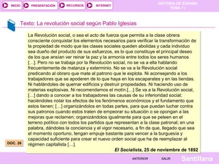 HISTORIA DE ESPAÑA
TEMA 11
RECURSOS INTERNETPRESENTACIÓN
Santillana
INICIO
SALIRSALIRANTERIORANTERIOR
Texto: La revolución social según Pablo Iglesias
La Revolución social, o sea el acto de fuerza que permita a la clase obrera
consciente conquistar los elementos necesarios para verificar la transformación de
la propiedad de modo que las clases sociales queden abolidas y cada individuo
sea dueño del producto de sus esfuerzos, es lo que constituye el principal deseo
de los que ansían ver reinar la paz y la armonía entre todos los seres humanos
[…]. Pero no se trabaja por la Revolución social, no se va a ella hablando
frecuentemente de matanza y exterminio. No se va a la Revolución social
predicando al obrero que mate al patrono que le explota. Ni aconsejando a los
trabajadores que se apoderen de lo que haya en los escaparates y en las tiendas.
Ni hablándoles de quemar edificios y destruir propiedades. Ni haciendo uso de
materias explosivas. Ni recomendamos el motín.[…] Se va a la Revolución social,
[…] dando a conocer a los trabajadores las causas de su inferioridad social;
haciéndoles notar los efectos de los fenómenos económicos y el fundamento que
estos tienen; […] organizándolos en todas partes, para que puedan luchar contra
sus patronos cuando estos traten de empeorar su situación o se opongan a las
mejoras que reclamen; organizándolos igualmente para que se peleen en el
terreno político con todos los partidos que representan a la clase patronal; en una
palabra, dándoles la conciencia y el vigor necesario, a fin de que, llegado que sea
el momento oportuno, tengan empuje bastante para vencer a la burguesía y
capacidad suficiente para crear el nuevo orden social que ha de reemplazar al
régimen capitalista […].
El Socialista, 25 de noviembre de 1892
La Revolución social, o sea el acto de fuerza que permita a la clase obrera
consciente conquistar los elementos necesarios para verificar la transformación de
la propiedad de modo que las clases sociales queden abolidas y cada individuo
sea dueño del producto de sus esfuerzos, es lo que constituye el principal deseo
de los que ansían ver reinar la paz y la armonía entre todos los seres humanos
[…]. Pero no se trabaja por la Revolución social, no se va a ella hablando
frecuentemente de matanza y exterminio. No se va a la Revolución social
predicando al obrero que mate al patrono que le explota. Ni aconsejando a los
trabajadores que se apoderen de lo que haya en los escaparates y en las tiendas.
Ni hablándoles de quemar edificios y destruir propiedades. Ni haciendo uso de
materias explosivas. Ni recomendamos el motín.[…] Se va a la Revolución social,
[…] dando a conocer a los trabajadores las causas de su inferioridad social;
haciéndoles notar los efectos de los fenómenos económicos y el fundamento que
estos tienen; […] organizándolos en todas partes, para que puedan luchar contra
sus patronos cuando estos traten de empeorar su situación o se opongan a las
mejoras que reclamen; organizándolos igualmente para que se peleen en el
terreno político con todos los partidos que representan a la clase patronal; en una
palabra, dándoles la conciencia y el vigor necesario, a fin de que, llegado que sea
el momento oportuno, tengan empuje bastante para vencer a la burguesía y
capacidad suficiente para crear el nuevo orden social que ha de reemplazar al
régimen capitalista […].
El Socialista, 25 de noviembre de 1892
DOC. 26DOC. 26
 