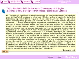 HISTORIA DE ESPAÑA
TEMA 11
RECURSOS INTERNETPRESENTACIÓN
Santillana
INICIO
SALIRSALIRANTERIORANTERIOR
Texto: Manifiesto de la Federación de Trabajadores de la Región
Española (FTRE) al Congreso Democrático Federalista de Cataluña
La Federación de Trabajadores anárquico-colectivistas, que es la agrupación más numerosa que
existe en España […], no espera ni quiere nada del Estado y sí de la organización de la clase
trabajadora, organización distinta y opuesta a la de todos los partidos políticos; porque estos
aspiran a la conquista del gobierno y los anarquistas deseamos la abolición de todos los poderes
autoritarios […] Nuestro primer Congreso celebrado en septiembre de 1881, dijo: «Al dirigir el
Congreso el presente Manifiesto a todos los obreros de la Región española han puesto especial
empeño en marcar su línea de conducta con relación a los partidos políticos. Los delegados del
Congreso declaran que los derechos individuales son por su naturaleza imprescindibles e
ilegislables, que el sufragio universal, el derecho de asociación, la libertad de imprenta, así como la
autonomía del individuo, del oficio, del municipio, de la comarca y de la región, no serán verdad
mientras no se transforme la propiedad individual en colectiva, para que entrando las colectividades
obreras a tomar posesión en usufructo de las fábricas, talleres, ferrocarriles, máquinas y
herramientas, como igualmente de las primeras materias, suelo, subsuelo, minas, etc., quede por
sol este hecho, el individuo emancipado económicamente y por tanto en condiciones de pactar con
entera independencia y de ejercitar con entera libertad todos los derechos inherentes a la
personalidad humana, siempre que el individuo cumpla con el imprescindible deber de producir».
[…] El Congreso Regional de septiembre último celebrado en Sevilla acordó preservar la línea de
conducta aconsejada en el Congreso precedente […] Después de agradecer infinitamente su atenta
invitación, les deseamos salud, anarquía, federación y colectivismo.
1 de mayo de 1883
La Federación de Trabajadores anárquico-colectivistas, que es la agrupación más numerosa que
existe en España […], no espera ni quiere nada del Estado y sí de la organización de la clase
trabajadora, organización distinta y opuesta a la de todos los partidos políticos; porque estos
aspiran a la conquista del gobierno y los anarquistas deseamos la abolición de todos los poderes
autoritarios […] Nuestro primer Congreso celebrado en septiembre de 1881, dijo: «Al dirigir el
Congreso el presente Manifiesto a todos los obreros de la Región española han puesto especial
empeño en marcar su línea de conducta con relación a los partidos políticos. Los delegados del
Congreso declaran que los derechos individuales son por su naturaleza imprescindibles e
ilegislables, que el sufragio universal, el derecho de asociación, la libertad de imprenta, así como la
autonomía del individuo, del oficio, del municipio, de la comarca y de la región, no serán verdad
mientras no se transforme la propiedad individual en colectiva, para que entrando las colectividades
obreras a tomar posesión en usufructo de las fábricas, talleres, ferrocarriles, máquinas y
herramientas, como igualmente de las primeras materias, suelo, subsuelo, minas, etc., quede por
sol este hecho, el individuo emancipado económicamente y por tanto en condiciones de pactar con
entera independencia y de ejercitar con entera libertad todos los derechos inherentes a la
personalidad humana, siempre que el individuo cumpla con el imprescindible deber de producir».
[…] El Congreso Regional de septiembre último celebrado en Sevilla acordó preservar la línea de
conducta aconsejada en el Congreso precedente […] Después de agradecer infinitamente su atenta
invitación, les deseamos salud, anarquía, federación y colectivismo.
1 de mayo de 1883
DOC. 27DOC. 27
 
