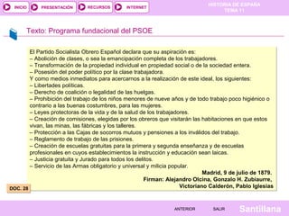 HISTORIA DE ESPAÑA
TEMA 11
RECURSOS INTERNETPRESENTACIÓN
Santillana
INICIO
SALIRSALIRANTERIORANTERIOR
Texto: Programa fundacional del PSOE
El Partido Socialista Obrero Español declara que su aspiración es:
– Abolición de clases, o sea la emancipación completa de los trabajadores.
– Transformación de la propiedad individual en propiedad social o de la sociedad entera.
– Posesión del poder político por la clase trabajadora.
Y como medios inmediatos para acercarnos a la realización de este ideal, los siguientes:
– Libertades políticas.
– Derecho de coalición o legalidad de las huelgas.
– Prohibición del trabajo de los niños menores de nueve años y de todo trabajo poco higiénico o
contrario a las buenas costumbres, para las mujeres.
– Leyes protectoras de la vida y de la salud de los trabajadores.
– Creación de comisiones, elegidas por los obreros que visitarán las habitaciones en que estos
vivan, las minas, las fábricas y los talleres.
– Protección a las Cajas de socorros mutuos y pensiones a los inválidos del trabajo.
– Reglamento de trabajo de las prisiones.
– Creación de escuelas gratuitas para la primera y segunda enseñanza y de escuelas
profesionales en cuyos establecimientos la instrucción y educación sean laicas.
– Justicia gratuita y Jurado para todos los delitos.
– Servicio de las Armas obligatorio y universal y milicia popular.
Madrid, 9 de julio de 1879.
Firman: Alejandro Olcina, Gonzalo H. Zubiaurre,
Victoriano Calderón, Pablo Iglesias
El Partido Socialista Obrero Español declara que su aspiración es:
– Abolición de clases, o sea la emancipación completa de los trabajadores.
– Transformación de la propiedad individual en propiedad social o de la sociedad entera.
– Posesión del poder político por la clase trabajadora.
Y como medios inmediatos para acercarnos a la realización de este ideal, los siguientes:
– Libertades políticas.
– Derecho de coalición o legalidad de las huelgas.
– Prohibición del trabajo de los niños menores de nueve años y de todo trabajo poco higiénico o
contrario a las buenas costumbres, para las mujeres.
– Leyes protectoras de la vida y de la salud de los trabajadores.
– Creación de comisiones, elegidas por los obreros que visitarán las habitaciones en que estos
vivan, las minas, las fábricas y los talleres.
– Protección a las Cajas de socorros mutuos y pensiones a los inválidos del trabajo.
– Reglamento de trabajo de las prisiones.
– Creación de escuelas gratuitas para la primera y segunda enseñanza y de escuelas
profesionales en cuyos establecimientos la instrucción y educación sean laicas.
– Justicia gratuita y Jurado para todos los delitos.
– Servicio de las Armas obligatorio y universal y milicia popular.
Madrid, 9 de julio de 1879.
Firman: Alejandro Olcina, Gonzalo H. Zubiaurre,
Victoriano Calderón, Pablo IglesiasDOC. 28DOC. 28
 