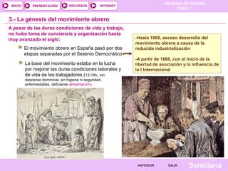 HISTORIA DE ESPAÑA
TEMA 11
RECURSOS INTERNETPRESENTACIÓN
Santillana
INICIO
SALIRSALIRANTERIORANTERIOR
3.- La génesis del movimiento obrero
-Hasta 1868, escaso desarrollo del
movimiento obrero a causa de la
reducida industrialización
-A partir de 1868, con el inicio de la
libertad de asociación y la influencia de
la I Internacional
-Hasta 1868, escaso desarrollo del
movimiento obrero a causa de la
reducida industrialización
-A partir de 1868, con el inicio de la
libertad de asociación y la influencia de
la I Internacional
El movimiento obrero en España pasó por dos
etapas separadas por el Sexenio Democrático
La base del movimiento estaba en la lucha
por mejorar las duras condiciones laborales y
de vida de los trabajadores (12-14h, sin
descanso dominical, sin higiene ni seguridad,
enfermedades, deficiente alimentación)
A pesar de las duras condiciones de vida y trabajo,
no hubo toma de conciencia y organización hasta
muy avanzado el siglo:
 