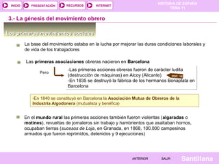 HISTORIA DE ESPAÑA
TEMA 11
RECURSOS INTERNETPRESENTACIÓN
Santillana
INICIO
SALIRSALIRANTERIORANTERIOR
3.- La génesis del movimiento obrero
Los primeros movimientos socialesLos primeros movimientos sociales
La base del movimiento estaba en la lucha por mejorar las duras condiciones laborales y
de vida de los trabajadores
-Las primeras acciones obreras fueron de carácter ludita
(destrucción de máquinas) en Alcoy (Alicante)
-En 1835 se destruyó la fábrica de los hermanos Bonaplata en
Barcelona
-Las primeras acciones obreras fueron de carácter ludita
(destrucción de máquinas) en Alcoy (Alicante)
-En 1835 se destruyó la fábrica de los hermanos Bonaplata en
Barcelona
DOC. 19
Las primeras asociaciones obreras nacieron en Barcelona
Pero
-En 1840 se constituyó en Barcelona la Asociación Mutua de Obreros de la
Industria Algodonera (mutualista y benéfica)
-En 1840 se constituyó en Barcelona la Asociación Mutua de Obreros de la
Industria Algodonera (mutualista y benéfica)
En el mundo rural las primeras acciones también fueron violentas (algaradas o
motines), revueltas de jornaleros sin trabajo y hambrientos que asaltaban hornos,
ocupaban tierras (sucesos de Loja, en Granada, en 1868, 100.000 campesinos
armados que fueron reprimidos, detenidos y 9 ejecuciones)
 