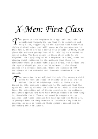 X-Men: First Class
T     he genre of this sequence is a spy thriller. This is
      established through the way that it is secretive and
      very slick, suggesting to the audience that there will
highly trained spies that will serve as the protagonists in
this movie. There are also circle with letters in them, which
gives the audience perceptions of it relating to a secret or
secret codes. The back ground is black which adds to the
suspense. The typography of this sequence is clear, sleek and
simple, which indicates to the audience that there is
something which is hidden within plain sight. The circles and
the square shaped patterns can be related to the though
process of a devious criminal. While the strands of DNA
insinuates to the audience that forensic sciences will be
present.



T     he narrative is established through this sequence which
      seems to have its share of reality as well as the top
      secret life of an espionage facility. There are no
images in this sequence suggesting to the audience that the
spies that end up solving the crime do not wish to show their
face. The spiralling set of blocks connotes to the audience
that these special ops have many enemies because of what they
do. Meanwhile the different coloured Xs suggests to the
audience that these indicate how many special ops there are,
or perhaps even how many enemies or innocents they have to
recover. As well as training their current special ops in
perfecting their abilities.
 