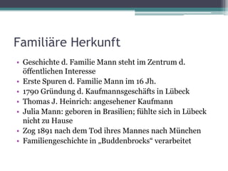 Familiäre Herkunft
• Geschichte d. Familie Mann steht im Zentrum d.
  öffentlichen Interesse
• Erste Spuren d. Familie Mann im 16 Jh.
• 1790 Gründung d. Kaufmannsgeschäfts in Lübeck
• Thomas J. Heinrich: angesehener Kaufmann
• Julia Mann: geboren in Brasilien; fühlte sich in Lübeck
  nicht zu Hause
• Zog 1891 nach dem Tod ihres Mannes nach München
• Familiengeschichte in „Buddenbrocks“ verarbeitet
 