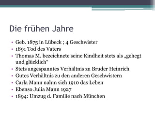 Die frühen Jahre
• Geb. 1875 in Lübeck ; 4 Geschwister
• 1891 Tod des Vaters
• Thomas M. bezeichnete seine Kindheit stets als „gehegt
  und glücklich“
• Stets angespanntes Verhältnis zu Bruder Heinrich
• Gutes Verhältnis zu den anderen Geschwistern
• Carla Mann nahm sich 1910 das Leben
• Ebenso Julia Mann 1927
• 1894: Umzug d. Familie nach München
 