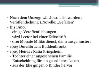 • Nach dem Umzug: will Journalist werden ;
  Veröffentlichung 1.Novelle: „Gefallen“
• Bis 1900:
  - einige Veröffentlichungen
  - wird Lector bei einer Zeitschrift
  - drei Monate Militärdienst, dann ausgemustert
• 1903 Durchbruch: Buddenbrocks
• 1905 Heirat : Katia Pringsheim
  - Tochter einer angesehenen Familie
  - Entscheidung für ein geordnetes Leben
  - aus der Ehe gingen 6 Kinder hervor
 