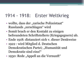 1914 - 1918: Erster Weltkrieg
• wollte, dass der „zarische Polizeistaat“
  Russlands „zerschlagen“ wird
• Somit brach er den Kontakt zu einigen
  befreundeten Schriftstellern (Kriegsgegnern) ab.
• Ende 1918: distanziert sich v. dieser Denkweise
• 1922 : wird Mitglied d. Deutschen
  Demokratischen Partei; „Humanität und
  Demokratie sind eins!“
• 1930: Rede „Appell an die Vernunft“
 
