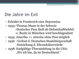 Die Jahre im Exil
• Erleidet in Frankreich eine Depression
• 1933:-Thomas Mann in der Schweiz
       -Deutscher Pass läuft ab (Schutzhaftbefehl)
       -s. Besitz in München wird beschlagnahmt
• 1934: Amerika => einreise ohne Pass möglich
• 1936: -Verlust d. Deutschen Staatsbürgerschaft
        -Entziehung d. Ehrendoktorwürde
• 1938: Endgültige Übersiedelung in die USA:
        „Wo ich bin, da ist Deutschland.“
 