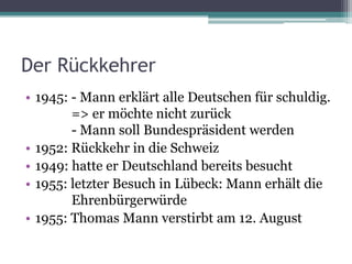 Der Rückkehrer
• 1945: - Mann erklärt alle Deutschen für schuldig.
        => er möchte nicht zurück
        - Mann soll Bundespräsident werden
• 1952: Rückkehr in die Schweiz
• 1949: hatte er Deutschland bereits besucht
• 1955: letzter Besuch in Lübeck: Mann erhält die
        Ehrenbürgerwürde
• 1955: Thomas Mann verstirbt am 12. August
 