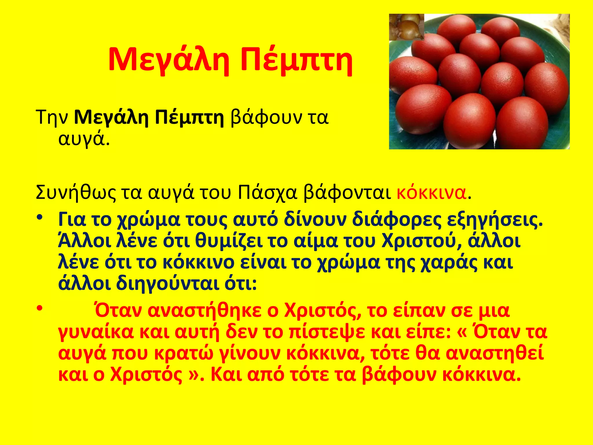Μεγάλη Πέμπτη
Την Μεγάλη Πέμπτη βάφουν τα
  αυγά.

Συνήθως τα αυγά του Πάσχα βάφονται κόκκινα.
• Για το χρώμα τους αυτό δίνουν διάφορες εξηγήσεις.
  Άλλοι λένε ότι θυμίζει το αίμα του Χριστού, άλλοι
  λένε ότι το κόκκινο είναι το χρώμα της χαράς και
  άλλοι διηγούνται ότι:
•     Όταν αναστήθηκε ο Χριστός, το είπαν σε μια
  γυναίκα και αυτή δεν το πίστεψε και είπε: « Όταν τα
  αυγά που κρατώ γίνουν κόκκινα, τότε θα αναστηθεί
  και ο Χριστός ». Και από τότε τα βάφουν κόκκινα.
 