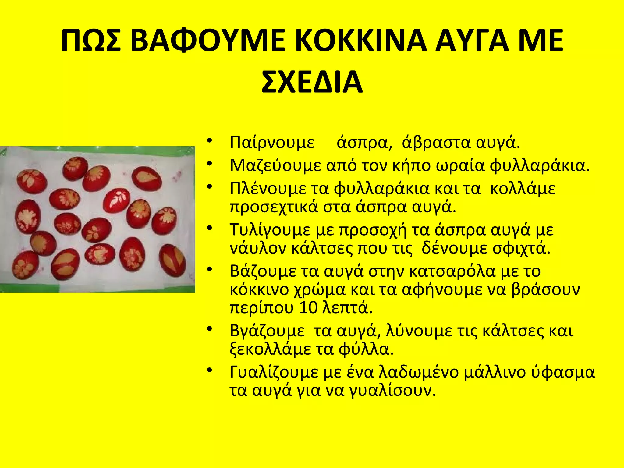 ΠΩΣ ΒΑΦΟΥΜΕ ΚΟΚΚΙΝΑ ΑΥΓΑ ΜΕ
          ΣΧΕΔΙΑ
       • Παίρνουμε άσπρα, άβραστα αυγά.
       • Μαζεύουμε από τον κήπο ωραία φυλλαράκια.
       • Πλένουμε τα φυλλαράκια και τα κολλάμε
         προσεχτικά στα άσπρα αυγά.
       • Τυλίγουμε με προσοχή τα άσπρα αυγά με
         νάυλον κάλτσες που τις δένουμε σφιχτά.
       • Βάζουμε τα αυγά στην κατσαρόλα με το
         κόκκινο χρώμα και τα αφήνουμε να βράσουν
         περίπου 10 λεπτά.
       • Βγάζουμε τα αυγά, λύνουμε τις κάλτσες και
         ξεκολλάμε τα φύλλα.
       • Γυαλίζουμε με ένα λαδωμένο μάλλινο ύφασμα
         τα αυγά για να γυαλίσουν.
 