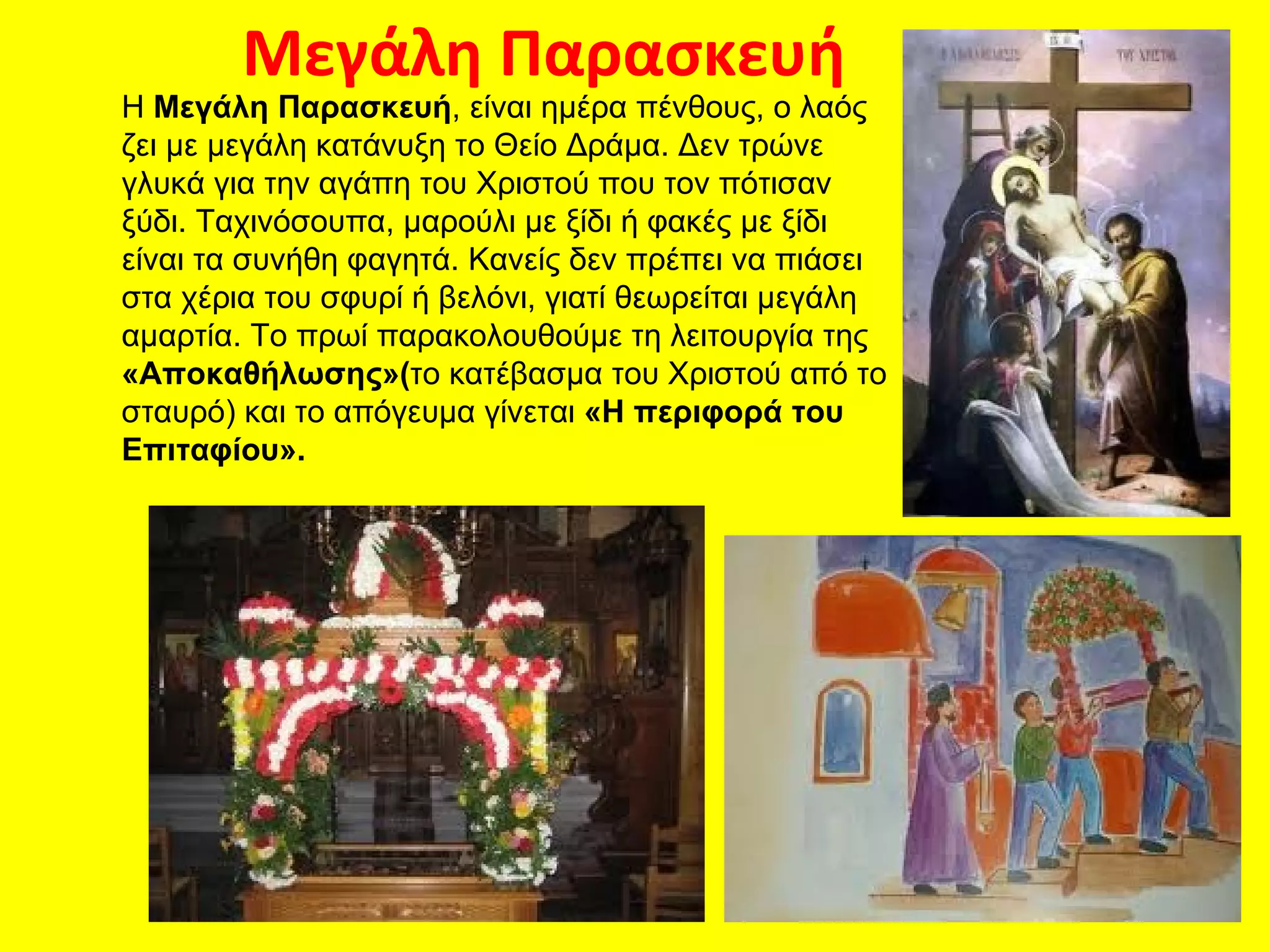 Μεγάλη Παρασκευή
Η Μεγάλη Παρασκευή, είναι ημέρα πένθους, ο λαός
ζει με μεγάλη κατάνυξη το Θείο Δράμα. Δεν τρώνε
γλυκά για την αγάπη του Χριστού που τον πότισαν
ξύδι. Ταχινόσουπα, μαρούλι με ξίδι ή φακές με ξίδι
είναι τα συνήθη φαγητά. Κανείς δεν πρέπει να πιάσει
στα χέρια του σφυρί ή βελόνι, γιατί θεωρείται μεγάλη
αμαρτία. Το πρωί παρακολουθούμε τη λειτουργία της
«Αποκαθήλωσης»(το κατέβασμα του Χριστού από το
σταυρό) και το απόγευμα γίνεται «Η περιφορά του
Επιταφίου».
 