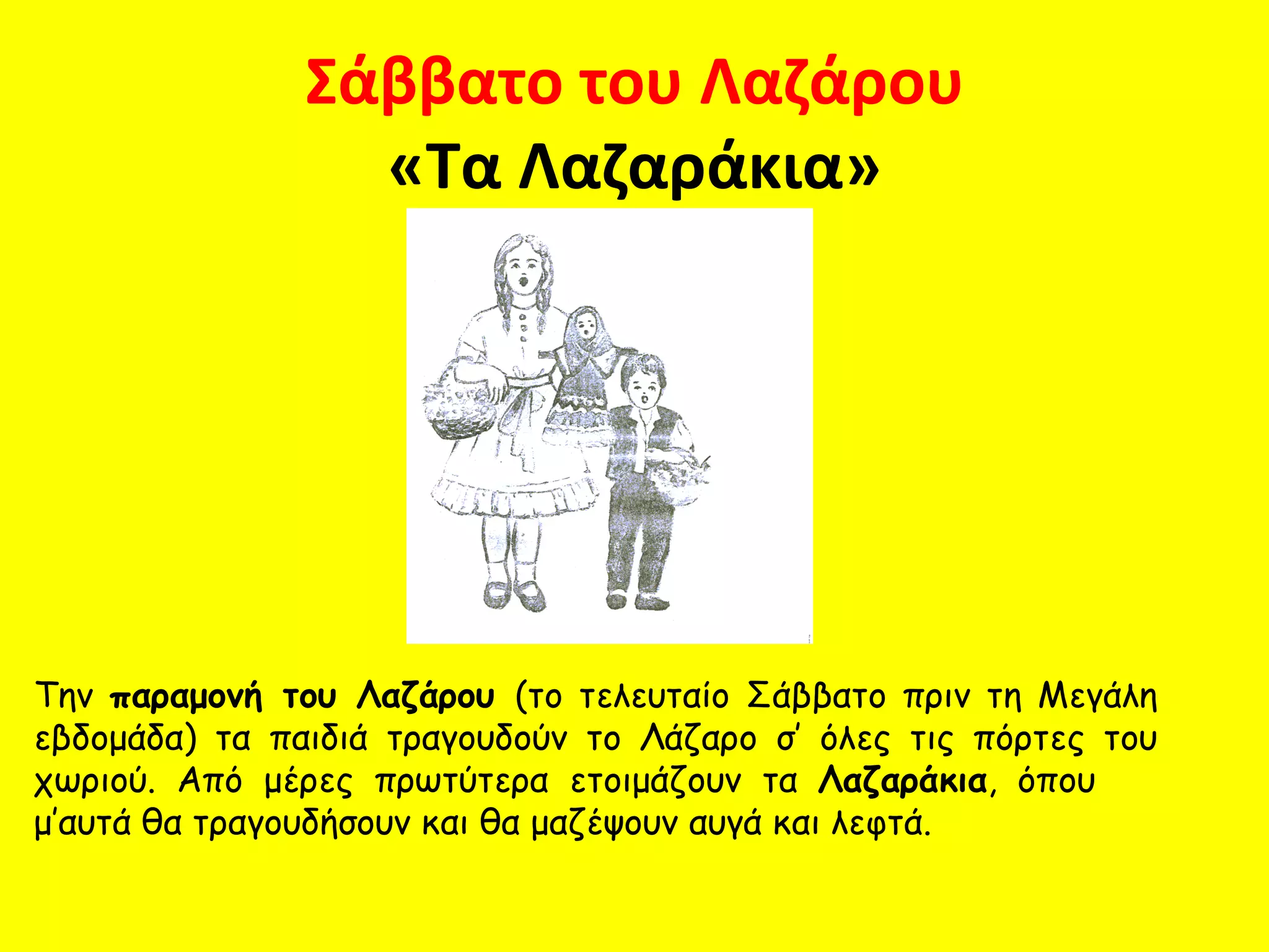 Σάββατο του Λαζάρου
                 «Τα Λαζαράκια»




Την παραμονή του Λαζάρου (το τελευταίο Σάββατο πριν τη Μεγάλη
εβδομάδα) τα παιδιά τραγουδούν το Λάζαρο σ’ όλες τις πόρτες του
χωριού. Από μέρες πρωτύτερα ετοιμάζουν τα Λαζαράκια, όπου
μ’αυτά θα τραγουδήσουν και θα μαζέψουν αυγά και λεφτά.
 