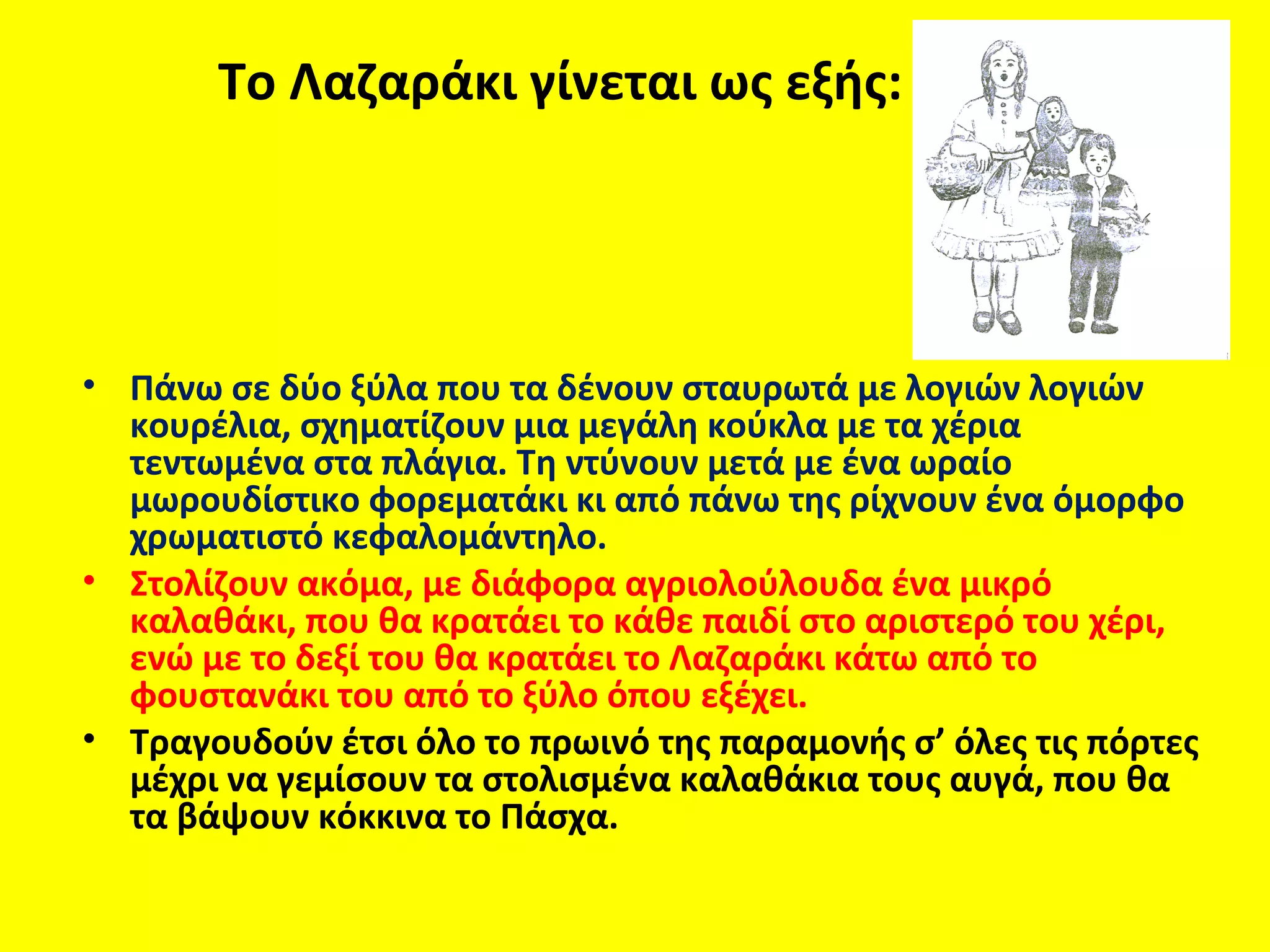 Το Λαζαράκι γίνεται ως εξής:




• Πάνω σε δύο ξύλα που τα δένουν σταυρωτά με λογιών λογιών
  κουρέλια, σχηματίζουν μια μεγάλη κούκλα με τα χέρια
  τεντωμένα στα πλάγια. Τη ντύνουν μετά με ένα ωραίο
  μωρουδίστικο φορεματάκι κι από πάνω της ρίχνουν ένα όμορφο
  χρωματιστό κεφαλομάντηλο.
• Στολίζουν ακόμα, με διάφορα αγριολούλουδα ένα μικρό
  καλαθάκι, που θα κρατάει το κάθε παιδί στο αριστερό του χέρι,
  ενώ με το δεξί του θα κρατάει το Λαζαράκι κάτω από το
  φουστανάκι του από το ξύλο όπου εξέχει.
• Τραγουδούν έτσι όλο το πρωινό της παραμονής σ’ όλες τις πόρτες
  μέχρι να γεμίσουν τα στολισμένα καλαθάκια τους αυγά, που θα
  τα βάψουν κόκκινα το Πάσχα.
 