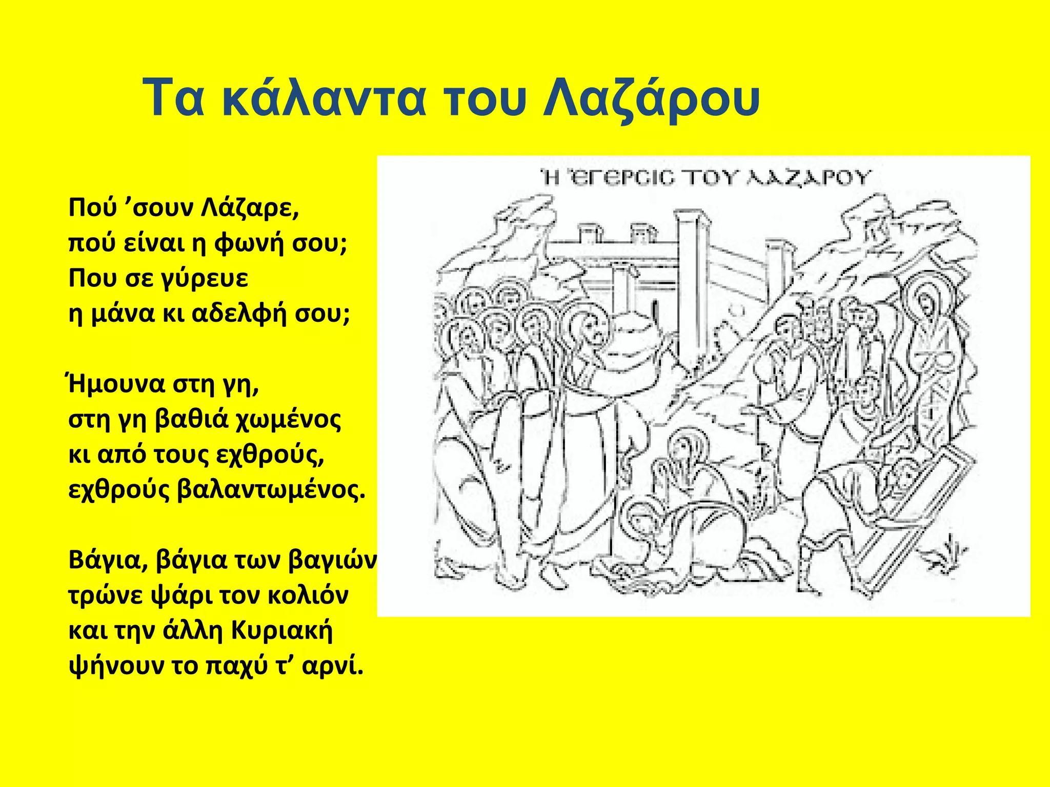 Τα κάλαντα του Λαζάρου
Πού ’σουν Λάζαρε,
πού είναι η φωνή σου;
Που σε γύρευε
η μάνα κι αδελφή σου;

Ήμουνα στη γη,
στη γη βαθιά χωμένος
κι από τους εχθρούς,
εχθρούς βαλαντωμένος.

Βάγια, βάγια των βαγιών,
τρώνε ψάρι τον κολιόν
και την άλλη Κυριακή
ψήνουν το παχύ τ’ αρνί.
 