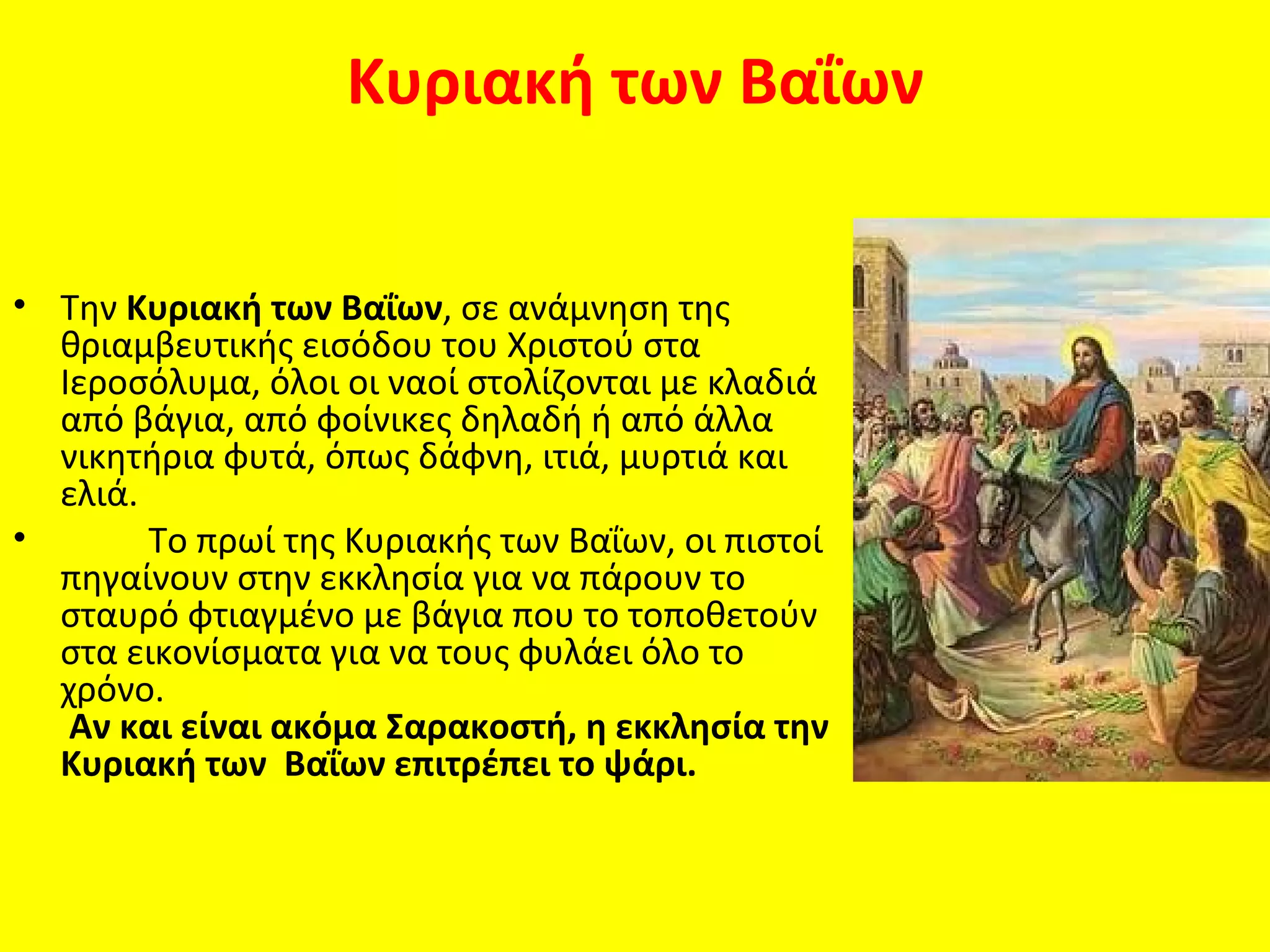 Κυριακή των Βαΐων


• Την Κυριακή των Βαΐων, σε ανάμνηση της
  θριαμβευτικής εισόδου του Χριστού στα
  Ιεροσόλυμα, όλοι οι ναοί στολίζονται με κλαδιά
  από βάγια, από φοίνικες δηλαδή ή από άλλα
  νικητήρια φυτά, όπως δάφνη, ιτιά, μυρτιά και
  ελιά.
•       Το πρωί της Κυριακής των Βαΐων, οι πιστοί
  πηγαίνουν στην εκκλησία για να πάρουν το
  σταυρό φτιαγμένο με βάγια που το τοποθετούν
  στα εικονίσματα για να τους φυλάει όλο το
  χρόνο.
   Αν και είναι ακόμα Σαρακοστή, η εκκλησία την
  Κυριακή των Βαΐων επιτρέπει το ψάρι.
 